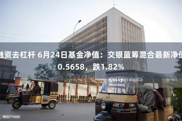 融资去杠杆 6月24日基金净值：交银蓝筹混合最新净值0.5658，跌1.82%