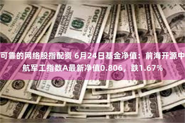 可靠的网络股指配资 6月24日基金净值：前海开源中航军工指数A最新净值0.806，跌1.67%