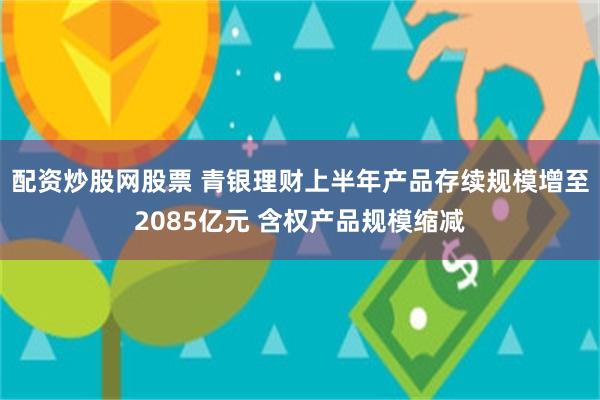 配资炒股网股票 青银理财上半年产品存续规模增至2085亿元 含权产品规模缩减