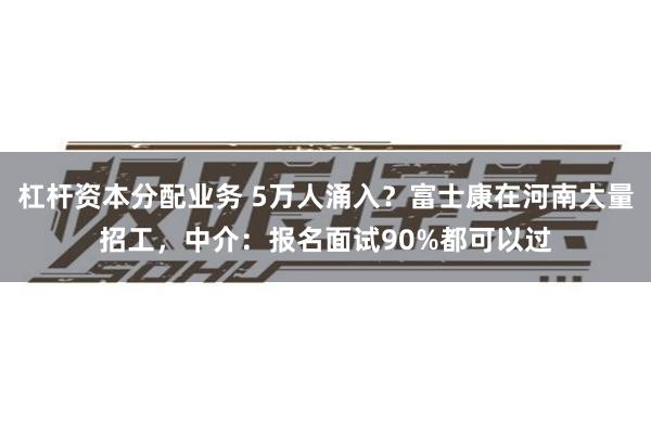 杠杆资本分配业务 5万人涌入？富士康在河南大量招工，中介：报名面试90%都可以过