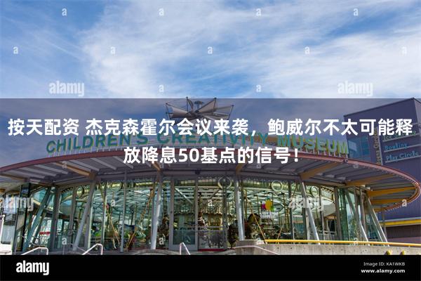 按天配资 杰克森霍尔会议来袭，鲍威尔不太可能释放降息50基点的信号！