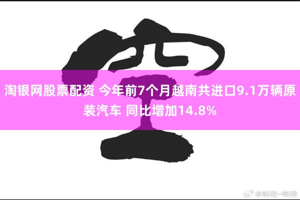 淘银网股票配资 今年前7个月越南共进口9.1万辆原装汽车 同比增加14.8%