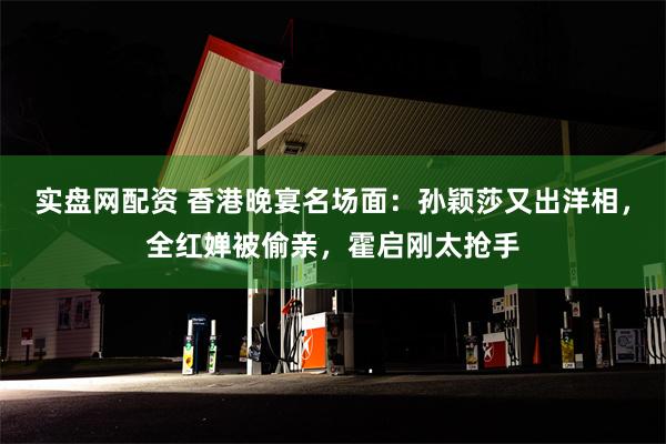 实盘网配资 香港晚宴名场面：孙颖莎又出洋相，全红婵被偷亲，霍启刚太抢手