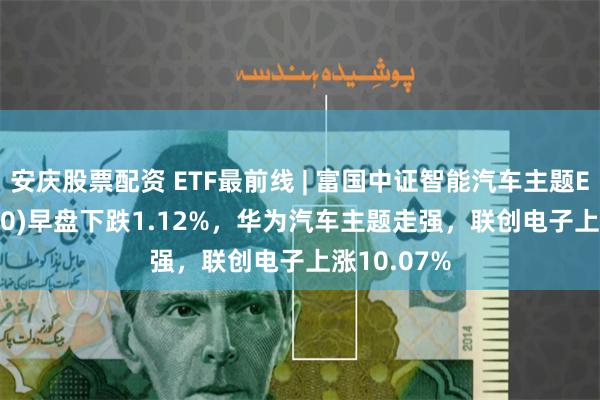 安庆股票配资 ETF最前线 | 富国中证智能汽车主题ETF(515250)早盘下跌1.12%，华为汽车主题走强，联创电子上涨10.07%