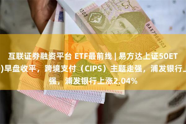 互联证劵融资平台 ETF最前线 | 易方达上证50ETF(510100)早盘收平，跨境支付（CIPS）主题走强，浦发银行上涨2.04%