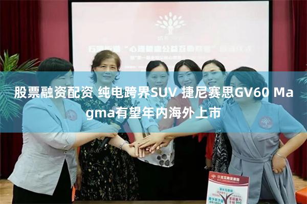 股票融资配资 纯电跨界SUV 捷尼赛思GV60 Magma有望年内海外上市