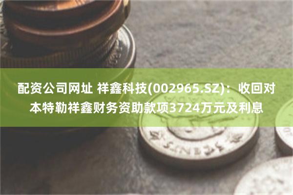 配资公司网址 祥鑫科技(002965.SZ)：收回对本特勒祥鑫财务资助款项3724万元及利息