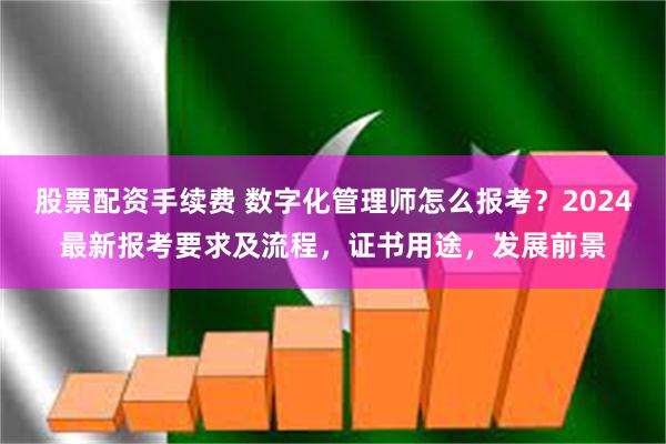 股票配资手续费 数字化管理师怎么报考？2024最新报考要求及流程，证书用途，发展前景