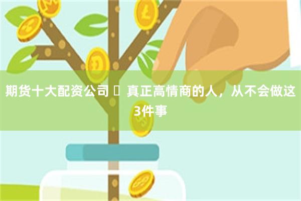 期货十大配资公司 ​真正高情商的人，从不会做这3件事