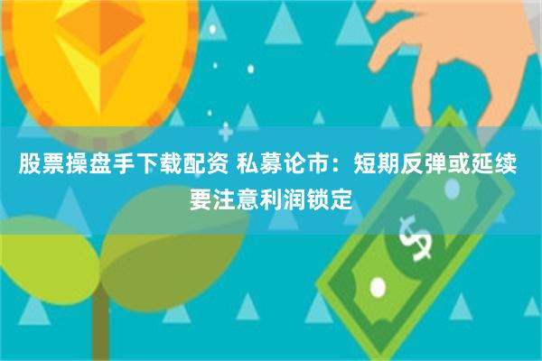 股票操盘手下载配资 私募论市：短期反弹或延续 要注意利润锁定