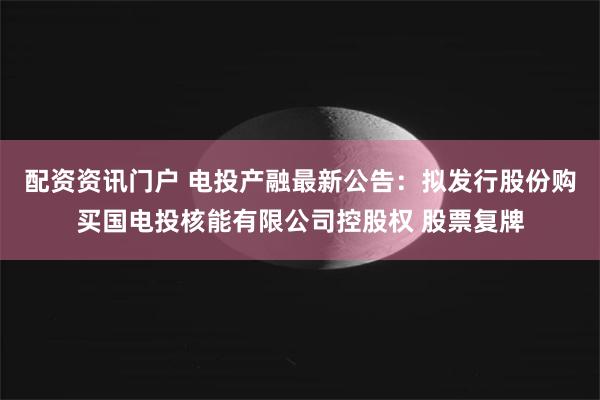 配资资讯门户 电投产融最新公告：拟发行股份购买国电投核能有限公司控股权 股票复牌