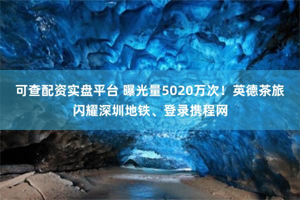 可查配资实盘平台 曝光量5020万次！英德茶旅闪耀深圳地铁、登录携程网