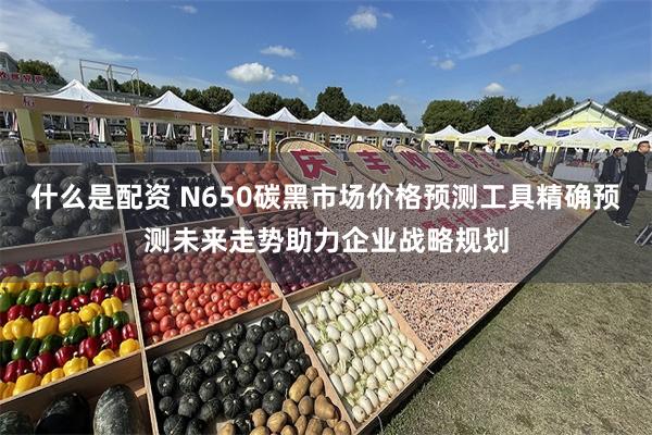 什么是配资 N650碳黑市场价格预测工具精确预测未来走势助力企业战略规划